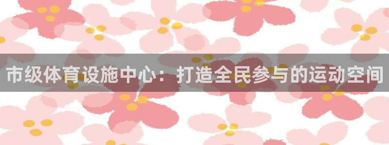 意昂体育4平台注册要钱吗安全吗：市级体育设施中心：打造全民参