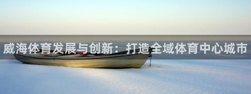 意昂体育4招商电话号码：威海体育发展与创新：打造全域体育中心 